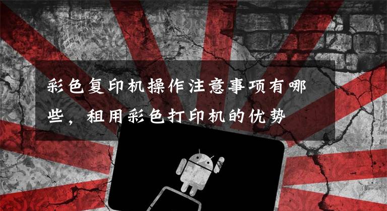 彩色复印机操作注意事项有哪些，租用彩色打印机的优势文章配图