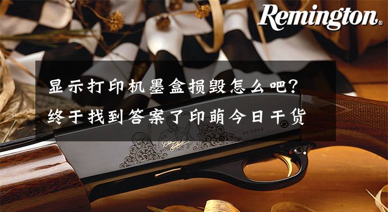 显示打印机墨盒损毁怎么吧？终于找到答案了印萌今日干货分享：打印机墨盒错误要如何解决？文章配图