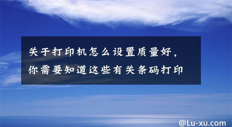 关于打印机怎么设置质量好，你需要知道这些有关条码打印机打印内容不清晰的解决方法文章配图