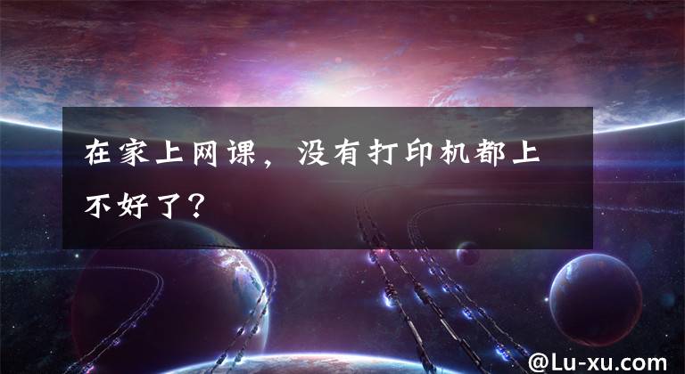 在家上网课，没有打印机都上不好了？文章配图