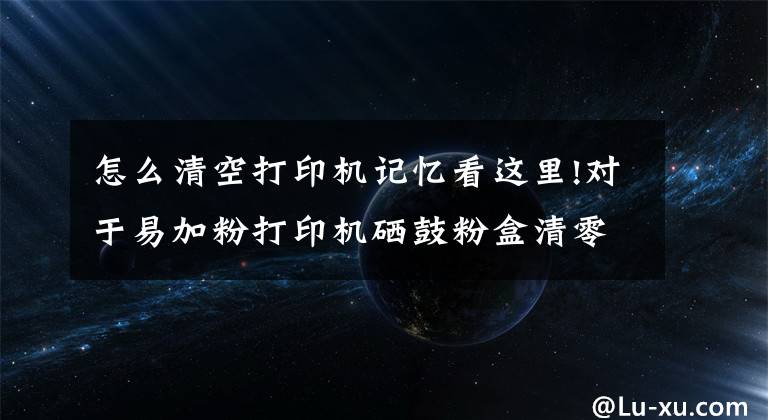 怎么清空打印机记忆看这里!对于易加粉打印机硒鼓粉盒清零操作文章配图