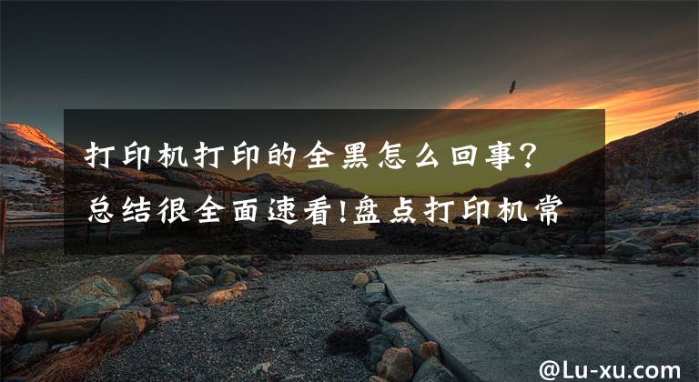 打印机打印的全黑怎么回事？总结很全面速看!盘点打印机常见的五种故障，普通人也能轻松解决文章配图