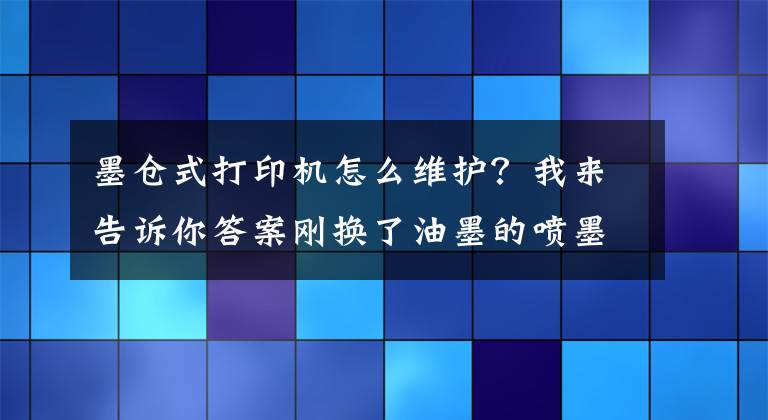 墨仓式打印机怎么维护？我来告诉你答案刚换了油墨的喷墨打印机为什么仍然打不了字，这些注意事项要牢记