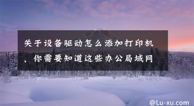 关于设备驱动怎么添加打印机，你需要知道这些办公局域网内的打印机如何安装并分享？文章配图