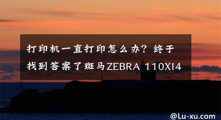 打印机一直打印怎么办？终于找到答案了斑马ZEBRA 110XI4打印机不断出纸怎么办？