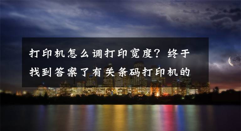 打印机怎么调打印宽度？终于找到答案了有关条码打印机的参数介绍