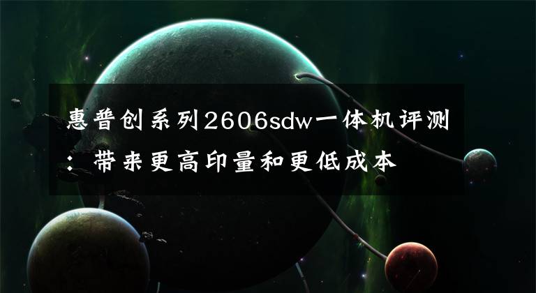 惠普创系列2606sdw一体机评测：带来更高印量和更低成本文章配图
