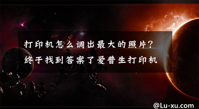 打印机怎么调出最大的照片？终于找到答案了爱普生打印机照片设置文章配图