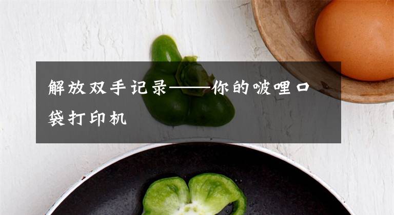 解放双手记录——你的啵哩口袋打印机文章配图