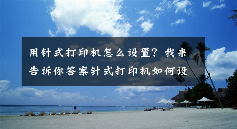 用针式打印机怎么设置？我来告诉你答案针式打印机如何设置连续打印？你必须知道的几个步骤文章配图