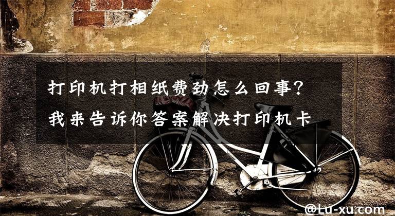 打印机打相纸费劲怎么回事？我来告诉你答案解决打印机卡纸：四大原因+实用方法文章配图