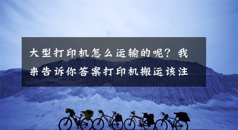 大型打印机怎么运输的呢？我来告诉你答案打印机搬运该注意哪些？