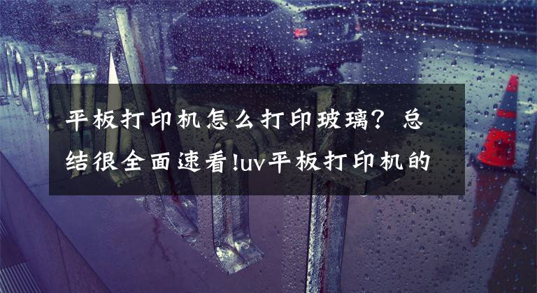 平板打印机怎么打印玻璃？总结很全面速看!uv平板打印机的十大应用领域文章配图