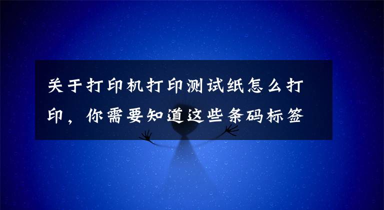 关于打印机打印测试纸怎么打印，你需要知道这些条码标签如何选择条码纸并打印文章配图