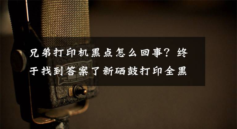 兄弟打印机黑点怎么回事？终于找到答案了新硒鼓打印全黑有污迹怎么办？学会这几招轻松解决文章配图