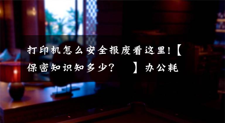 打印机怎么安全报废看这里!【保密知识知多少？⑮】办公耗材妥处理！