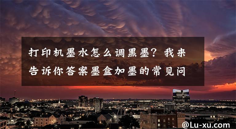 打印机墨水怎么调黑墨？我来告诉你答案墨盒加墨的常见问题都在这了！看完这一篇你就会了文章配图