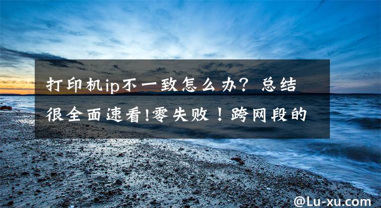 打印机ip不一致怎么办？总结很全面速看!零失败！跨网段的共享打印机怎么连接