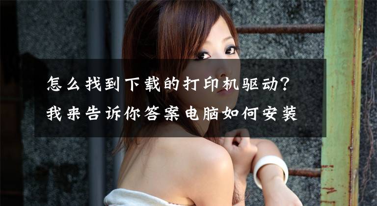怎么找到下载的打印机驱动？我来告诉你答案电脑如何安装打印驱动软件，解决办公电脑打印难题文章配图