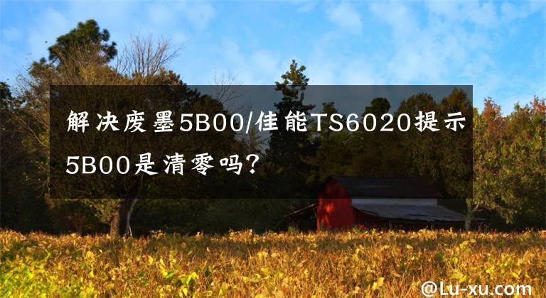 解决废墨5B00/佳能TS6020提示5B00是清零吗？