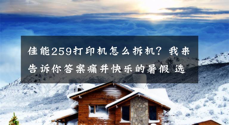 佳能259打印机怎么拆机？我来告诉你答案痛并快乐的暑假 选择喷墨一体机帮你完成功课文章配图