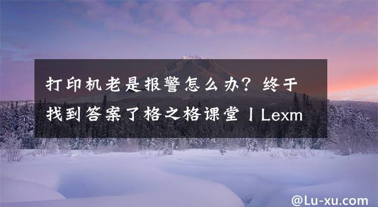 打印机老是报警怎么办？终于找到答案了格之格课堂丨Lexmark打印机常见错误代码说明、原因及解决办法文章配图