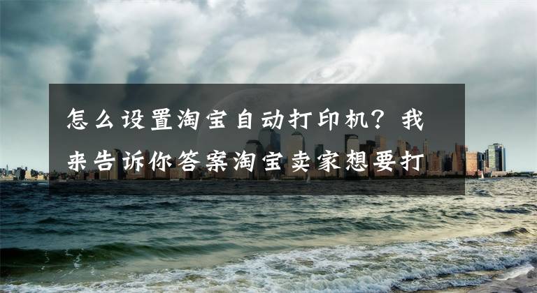 怎么设置淘宝自动打印机？我来告诉你答案淘宝卖家想要打印快递单怎么设置文章配图
