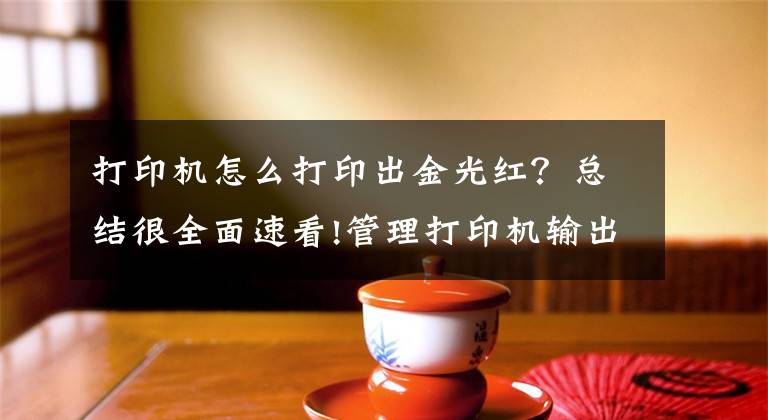 打印机怎么打印出金光红？总结很全面速看!管理打印机输出色彩文章配图