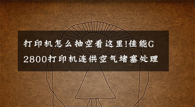 打印机怎么抽空看这里!佳能G2800打印机连供空气堵塞处理流程文章配图