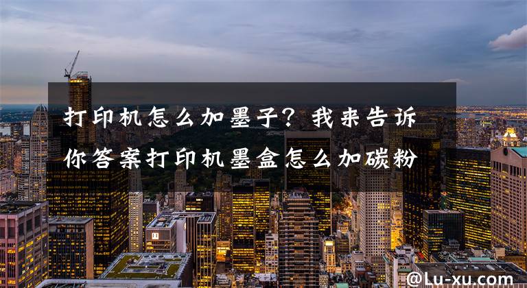 打印机怎么加墨子？我来告诉你答案打印机墨盒怎么加碳粉文章配图