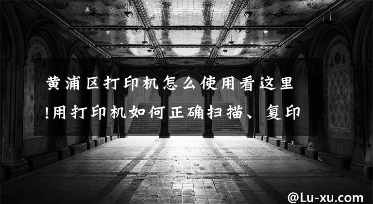 黄浦区打印机怎么使用看这里!用打印机如何正确扫描、复印证件？这几个实用技巧一看就懂文章配图