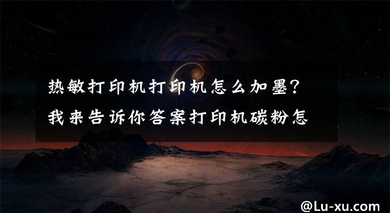热敏打印机打印机怎么加墨？我来告诉你答案打印机碳粉怎么加 如何选购打印机碳粉文章配图