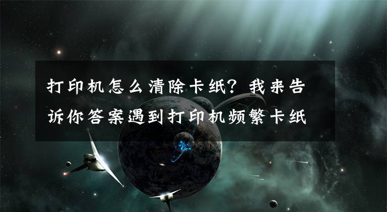 打印机怎么清除卡纸？我来告诉你答案遇到打印机频繁卡纸怎么办？一定要记住这几点关键文章配图
