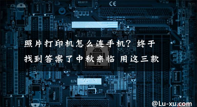 照片打印机怎么连手机？终于找到答案了中秋来临 用这三款机器打印照片很不错文章配图