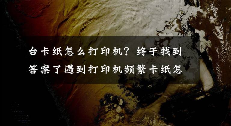 台卡纸怎么打印机？终于找到答案了遇到打印机频繁卡纸怎么办？一定要记住这几点关键文章配图
