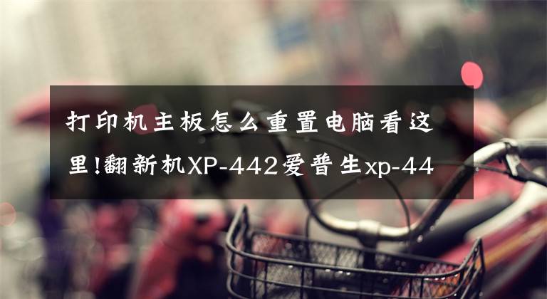 打印机主板怎么重置电脑看这里!翻新机XP-442爱普生xp-445打印机清零文章配图