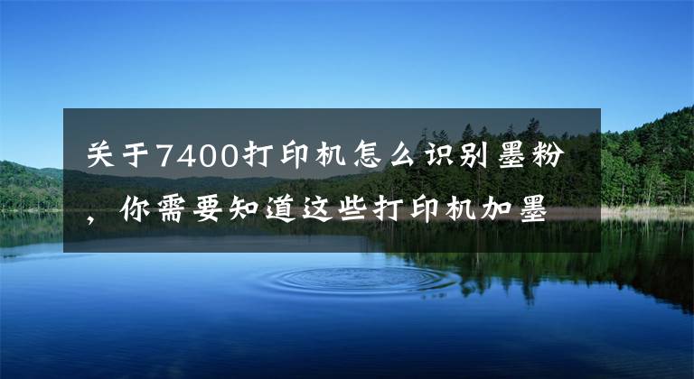 关于7400打印机怎么识别墨粉，你需要知道这些打印机加墨之后还提示碳粉用尽常用处理办法——收集