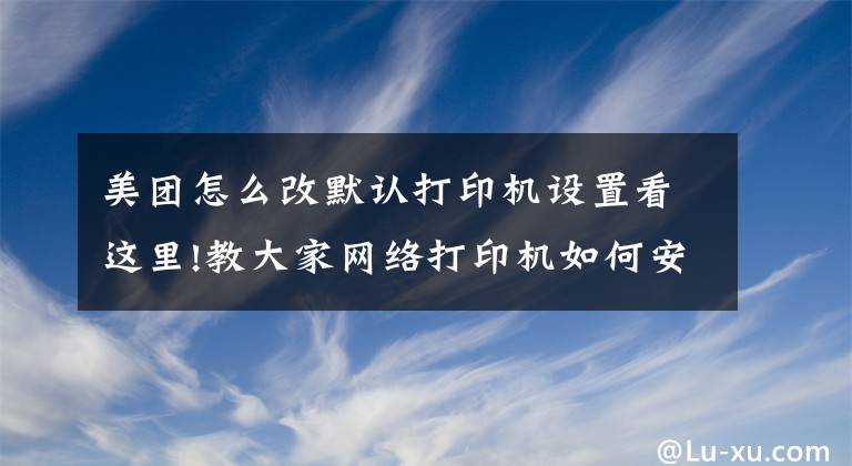 美团怎么改默认打印机设置看这里!教大家网络打印机如何安装和设置文章配图