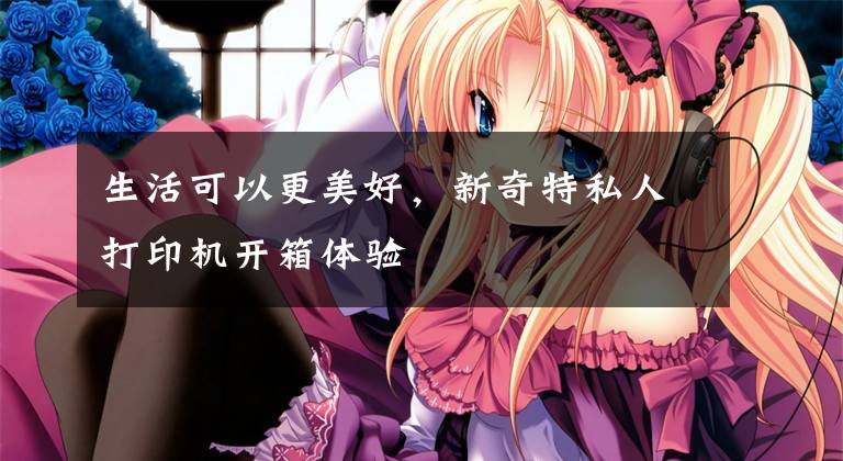生活可以更美好，新奇特私人打印机开箱体验文章配图