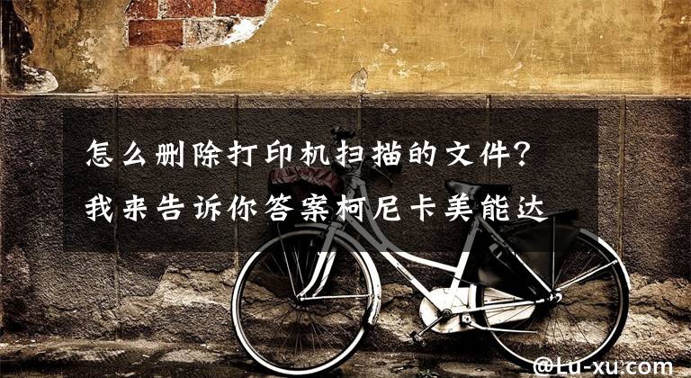 怎么删除打印机扫描的文件？我来告诉你答案柯尼卡美能达/震旦复印机等各类型号复印机装扫描（SMB扫描）文章配图