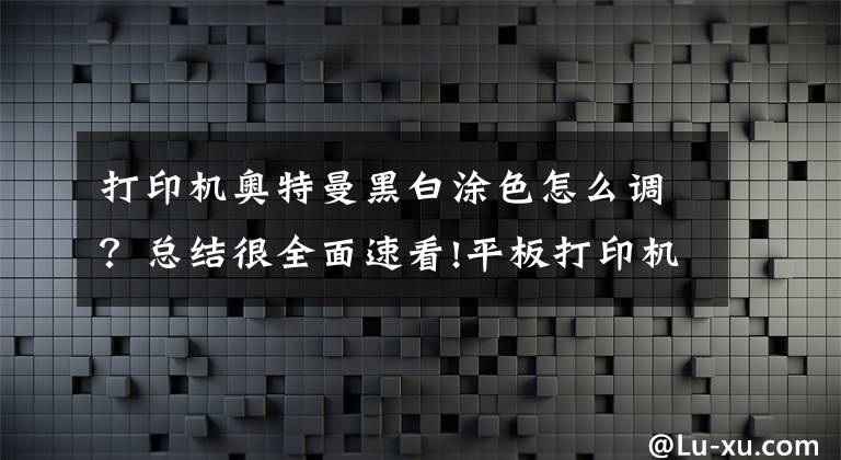 打印机奥特曼黑白涂色怎么调？总结很全面速看!平板打印机颜色调整