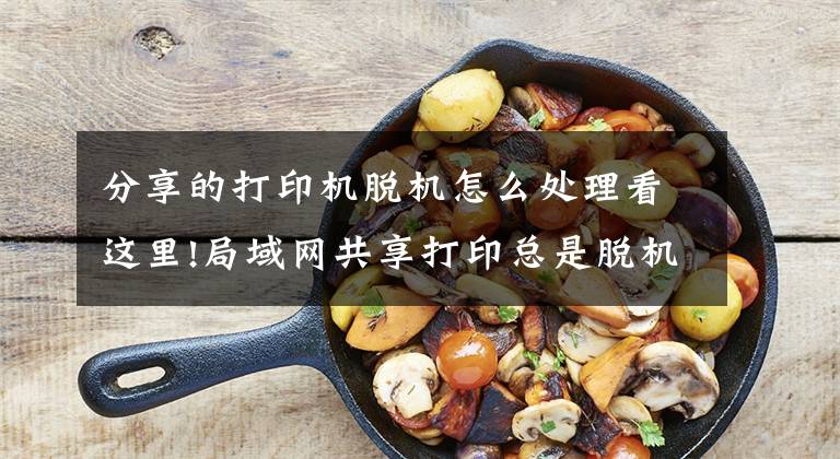 分享的打印机脱机怎么处理看这里!局域网共享打印总是脱机、打印错误、不工作，解决办法在这里文章配图