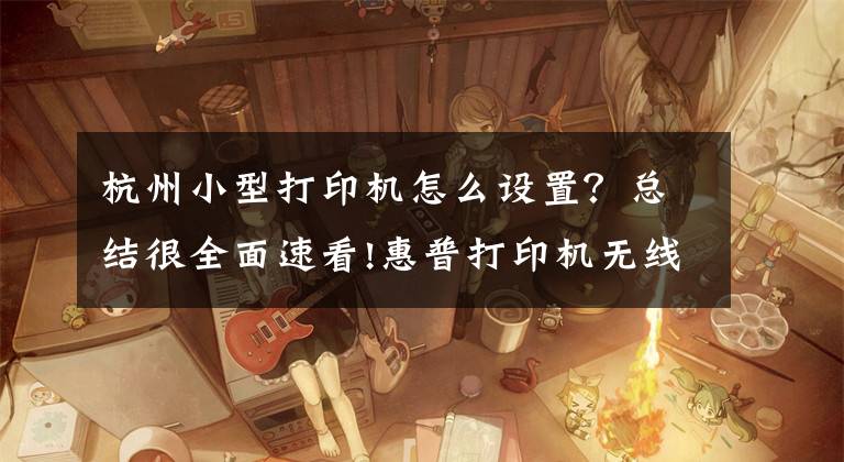杭州小型打印机怎么设置？总结很全面速看!惠普打印机无线连接文章配图
