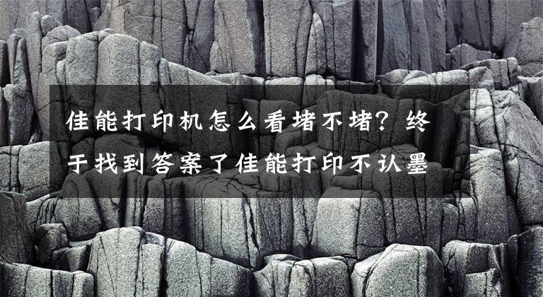 佳能打印机怎么看堵不堵？终于找到答案了佳能打印不认墨？开机异响？喷头堵塞？代码？掌握这4点立马解决文章配图