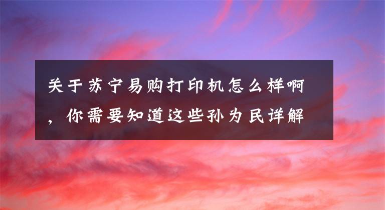 关于苏宁易购打印机怎么样啊，你需要知道这些孙为民详解“苏宁做零售业态3D打印机”：3年店面数增5倍