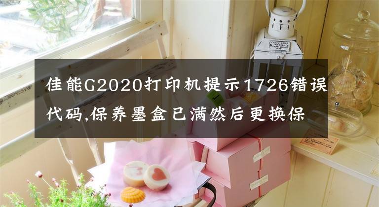 佳能G2020打印机提示1726错误代码,保养墨盒已满然后更换保养墨盒文章配图