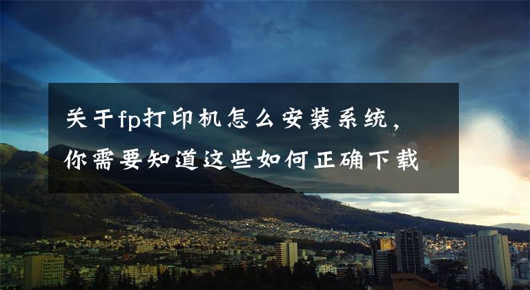 关于fp打印机怎么安装系统，你需要知道这些如何正确下载和安装打印机驱动程序，这样操作后立刻启用打印机文章配图