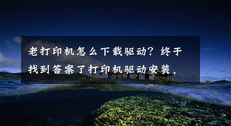 老打印机怎么下载驱动？终于找到答案了打印机驱动安装，适合任何型号的打印机文章配图