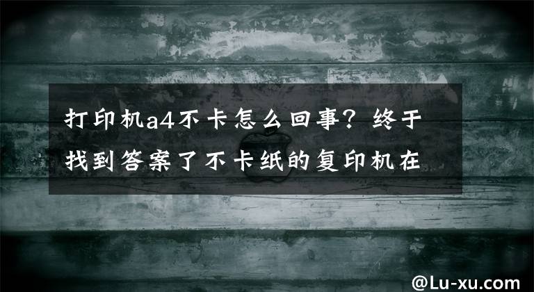 打印机a4不卡怎么回事？终于找到答案了不卡纸的复印机在哪里？