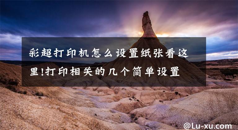 彩超打印机怎么设置纸张看这里!打印相关的几个简单设置文章配图